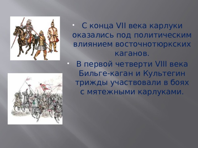 С конца VII века карлуки оказались под политическим влиянием восточнотюркских каганов. В первой четверти VIII века Бильге-каган и Культегин трижды участвовали в боях с мятежными карлуками. 