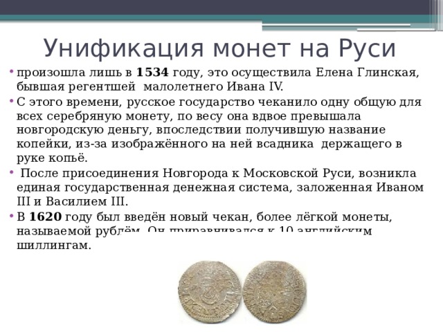 Унификация монет на Руси произошла лишь в  1534  году, это осуществила Елена Глинская, бывшая регентшей  малолетнего Ивана IV. С этого времени, русское государство чеканило одну общую для всех серебряную монету, по весу она вдвое превышала новгородскую деньгу, впоследствии получившую название копейки, из-за изображённого на ней всадника  держащего в руке копьё.   После присоединения Новгорода к Московской Руси, возникла единая государственная денежная система, заложенная Иваном III и Василием III. В  1620  году был введён новый чекан, более лёгкой монеты, называемой рублём. Он приравнивался к 10 английским шиллингам. 