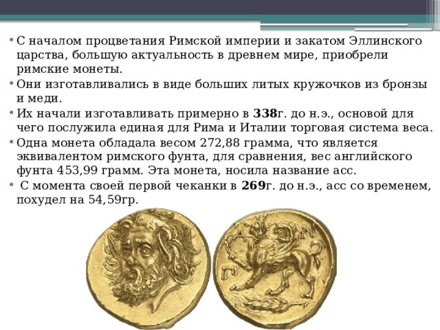 С началом процветания Римской империи и закатом Эллинского царства, большую актуальность в древнем мире, приобрели римские монеты. Они изготавливались в виде больших литых кружочков из бронзы и меди. Их начали изготавливать примерно в  338 г. до н.э., основой для чего послужила единая для Рима и Италии торговая система веса. Одна монета обладала весом 272,88 грамма, что является эквивалентом римского фунта, для сравнения, вес английского фунта 453,99 грамм. Эта монета, носила название асс.  С момента своей первой чеканки в  269 г. до н.э., асс со временем, похудел на 54,59гр. 