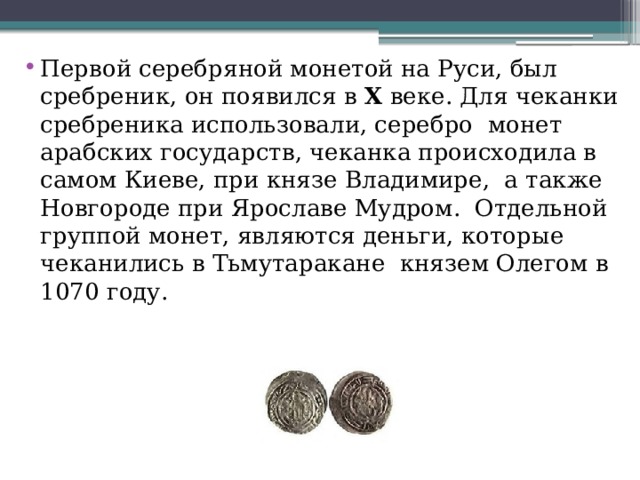 Первой серебряной монетой на Руси, был сребреник, он появился в  X  веке. Для чеканки сребреника использовали, серебро  монет  арабских государств, чеканка происходила в самом Киеве, при князе Владимире,  а также Новгороде при Ярославе Мудром.  Отдельной группой монет, являются деньги, которые чеканились в Тьмутаракане  князем Олегом в 1070 году. 