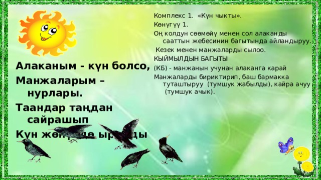 Комплекс 1. «Күн чыкты». Көнүгүү 1. Оң колдун сөөмөйү менен сол алаканды сааттын жебесинин багытында айландыруу .  Кезек менен манжаларды сылоо. КЫЙМЫЛДЫН БАГЫТЫ (КБ ) - манжанын учунан алаканга карай Манжаларды бириктирип, баш бармакка туташтыруу (тумшук жабылды), кайра ачуу (тумшук ачык). Алаканым - күн болсо, Манжаларым – нурлары. Таандар таңдан сайрашып Күн жөнүндө ырдады  