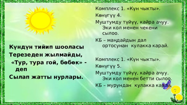 Комплекс 1. «Күн чыкты». Көнүгүү  4 . Муштумду түйүү, кайра ачуу. Эки кол менен чекени сылоо. КБ – маңдайдын дал ортосунан кулакка карай. Комплекс 1. «Күн чыкты». Көнүгүү  5 . Муштумду түйүү, кайра ачуу. Эки кол менен бетти сылоо. КБ – мурундан кулакка карай. Күндүн тийип шооласы Терезеден жылмайды,  «Тур, тура гой, бөбөк» - деп Сылап жатты нурлары.  