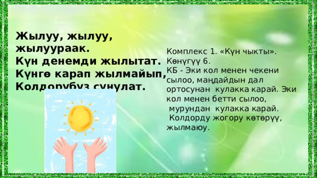 Жылуу, жылуу, жылуураак. Күн денемди жылытат. Күнгө карап жылмайып, Колдорубуз сунулат. Комплекс 1. «Күн чыкты». Көнүгүү 6. КБ - Эки кол менен чекени сылоо, маңдайдын дал ортосунан кулакка карай.  Эки кол менен бетти сылоо,  мурундан кулакка карай.  Колдорду жогору көтөрүү, жылмаюу. 