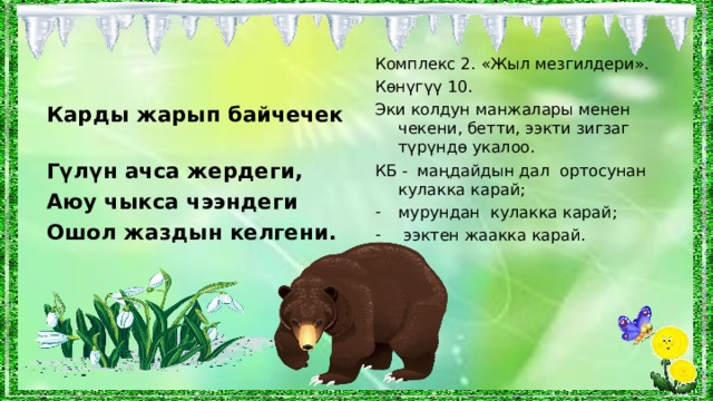 Комплекс 2. «Жыл мезгилдери». Көнүгүү  10 . Эки колдун манжалары менен чекени, бетти, ээкти зигзаг түрүндө укалоо. КБ - маңдайдын дал ортосунан кулакка карай; мурундан кулакка карай;  ээктен жаакка карай. Карды жарып байчечек Гүлүн ачса жердеги, Аюу чыкса чээндеги Ошол жаздын келгени. 