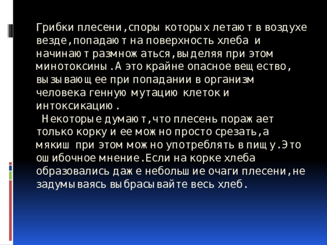 Грибки плесени, споры которых летают в воздухе везде, попадают на поверхность хлеба и начинают размножаться, выделяя при этом минотоксины. А это крайне опасное вещество, вызывающее при попадании в организм человека генную мутацию клеток и интоксикацию.  Некоторые думают, что плесень поражает только корку и ее можно просто срезать, а мякиш при этом можно употреблять в пищу. Это ошибочное мнение. Если на корке хлеба образовались даже небольшие очаги плесени, не задумываясь выбрасывайте весь хлеб. 