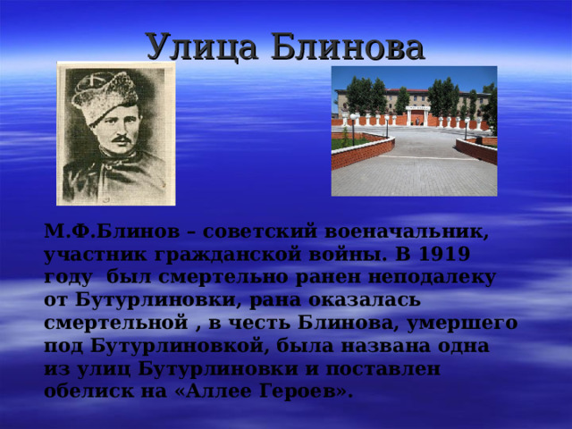 Улица Блинова М.Ф.Блинов – советский военачальник, участник гражданской войны. В 1919 году был смертельно ранен неподалеку от Бутурлиновки, рана оказалась смертельной , в честь Блинова, умершего под Бутурлиновкой, была названа одна из улиц Бутурлиновки и поставлен обелиск на «Аллее Героев». 