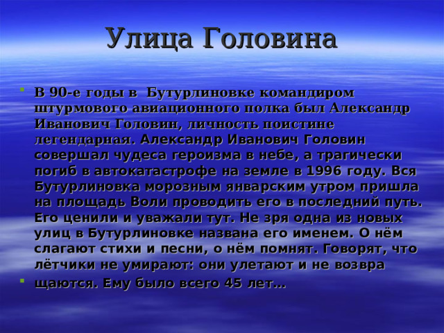 Улица Головина В 90-е годы в Бутурлиновке командиром штурмового авиационного полка был Александр Иванович Головин, личность поистине легендарная. Александр Иванович Головин совершал чудеса героизма в небе, а трагически погиб в автокатастрофе на земле в 1996 году. Вся Бутурлиновка морозным январским утром пришла на площадь Воли проводить его в последний путь. Его ценили и уважали тут. Не зря одна из новых улиц в Бутурлиновке названа его именем. О нём слагают стихи и песни, о нём помнят. Говорят, что лётчики не умирают: они улетают и не возвра щаются. Ему было всего 45 лет…  