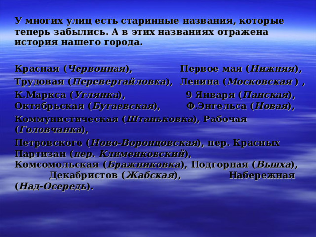 У многих улиц есть старинные названия, которые теперь забылись. А в этих названиях отражена история нашего города.  Красная ( Червонная ), Первое мая ( Нижняя ), Трудовая ( Перевертайловка ), Ленина ( Московская ) , К.Маркса ( Углянка ), 9 Января ( Панская ), Октябрьская ( Бугаевская ), Ф.Энгельса ( Новая ), Коммунистическая ( Штаньковка ), Рабочая ( Головчанка ), Петровского ( Ново-Воронцовская ), пер. Красных Партизан ( пер. Клименковский ), Комсомольская ( Бражниковка ), Подгорная ( Выпха ), Декабристов ( Жабская ), Набережная ( Над-Осередь ). 