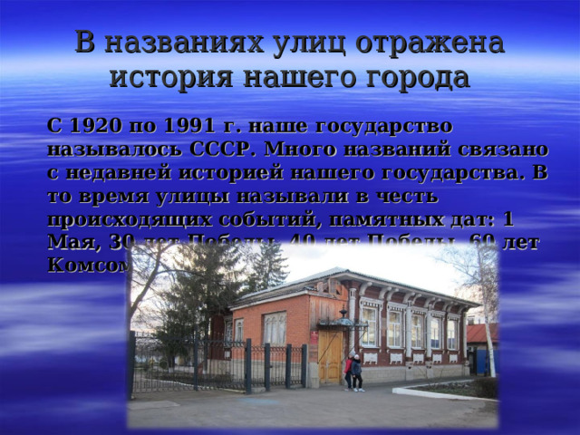 В названиях улиц отражена история нашего города  С 1920 по 1991 г. наше государство называлось СССР. Много названий связано с недавней историей нашего государства. В то время улицы называли в честь происходящих событий, памятных дат: 1 Мая, 30 лет Победы, 40 лет Победы, 60 лет Комсомола, 8 Марта, 9 Января. 