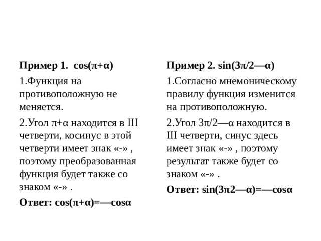 Пример 1.  cos(π+α) Пример 2. sin(3π/2—α) Функция на противоположную не меняется. Угол π+α находится в III четверти, косинус в этой четверти имеет знак «-» , поэтому преобразованная функция будет также со знаком «-» . Согласно мнемоническому правилу функция изменится на противоположную. Угол 3π/2—α находится в III четверти, синус здесь имеет знак «-» , поэтому результат также будет со знаком «-» . Ответ: cos(π+α)=—cosα  Ответ: sin(3π2—α)=—cosα  