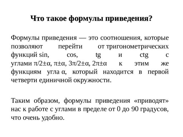 Что такое формулы приведения? Формулы приведения — это соотношения, которые позволяют перейти от тригонометрических функций  sin , cos , tg и ctg с углами π/2±α, π±α, 3π/2±α, 2π±α к этим же функциям угла α, который находится в первой четверти единичной окружности. Таким образом, формулы приведения «приводят» нас к работе с углами в пределе от 0 до 90 градусов, что очень удобно. 