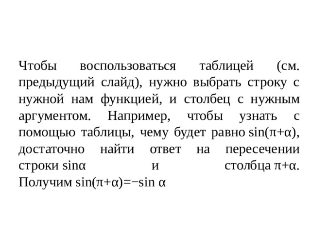 Чтобы воспользоваться таблицей (см. предыдущий слайд), нужно выбрать строку с нужной нам функцией, и столбец с нужным аргументом. Например, чтобы узнать с помощью таблицы, чему будет равно sin(π+α), достаточно найти ответ на пересечении строки sinα и столбца π+α. Получим sin(π+α)=−sin α 