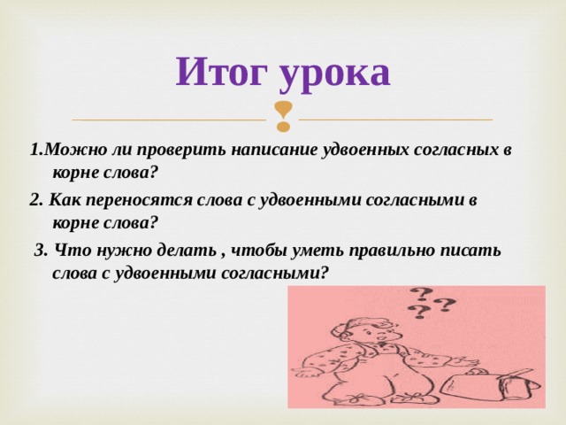 Итог урока   1.Можно ли проверить написание удвоенных согласных в корне слова? 2. Как переносятся слова с удвоенными согласными в корне слова?  3. Что нужно делать , чтобы уметь правильно писать слова с удвоенными согласными ?  