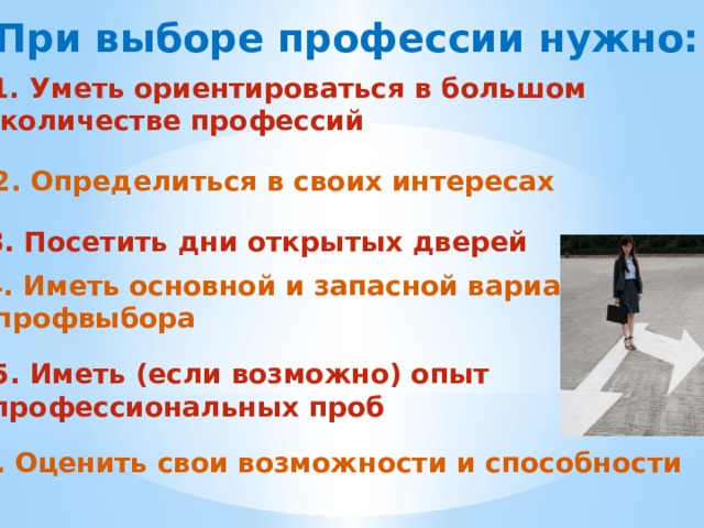 При выборе профессии нужно: Уметь ориентироваться в большом  количестве профессий 2. Определиться в своих интересах 3. Посетить дни открытых дверей 4. Иметь основной и запасной вариант  профвыбора 5. Иметь (если возможно) опыт профессиональных проб 6. Оценить свои возможности и способности 