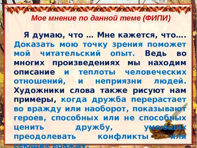 Мое мнение по данной теме (ФИПИ) Я думаю, что … Мне кажется, что…. Доказать мою точку зрения поможет мой читательский опыт. Ведь во многих произведениях мы находим описание и теплоты человеческих отношений, и неприязни людей. Художники слова также рисуют нам примеры, когда дружба перерастает во вражду или наоборот, показывают героев, способных или не способных ценить дружбу, умеющих преодолевать конфликты или сеющих вражду. 
