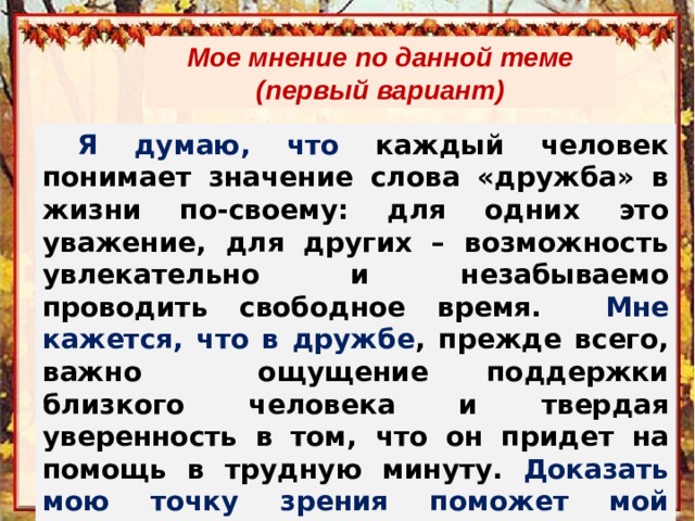 Мое мнение по данной теме (первый вариант) Я думаю, что каждый человек понимает значение слова «дружба» в жизни по-своему: для одних это уважение, для других – возможность увлекательно и незабываемо проводить свободное время. Мне кажется, что в дружбе , прежде всего, важно ощущение поддержки близкого человека и твердая уверенность в том, что он придет на помощь в трудную минуту. Доказать мою точку зрения поможет мой читательский опыт. 