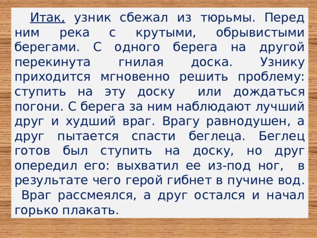 Итак, узник сбежал из тюрьмы. Перед ним река с крутыми, обрывистыми берегами. С одного берега на другой перекинута гнилая доска. Узнику приходится мгновенно решить проблему: ступить на эту доску или дождаться погони. С берега за ним наблюдают лучший друг и худший враг. Врагу равнодушен, а друг пытается спасти беглеца. Беглец готов был ступить на доску, но друг опередил его: выхватил ее из-под ног, в результате чего герой гибнет в пучине вод. Враг рассмеялся, а друг остался и начал горько плакать. 