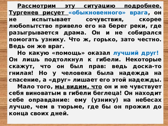 Рассмотрим эту ситуацию подробнее.  Тургенев рисует «обыкновенного» врага , он не испытывает сочувствия, скорее любопытство привело его на берег реки, где разыгрывается драма. Он и не собирался помогать узнику. Что ж, горько, зато честно. Ведь он же враг. Но какую «помощь» оказал лучший друг! Он лишь подтолкнул к гибели. Некоторые скажут, что он был прав: ведь доска-то гнилая! Но у человека была надежда на спасение, а «друг» лишает его этой надежды. Мало того, мы видим, что он и не чувствует себя виноватым в гибели беглеца! Он находит себе оправдание: ему (узнику) на небесах лучше, чем в тюрьме, где бы он прожил до конца своих дней.  
