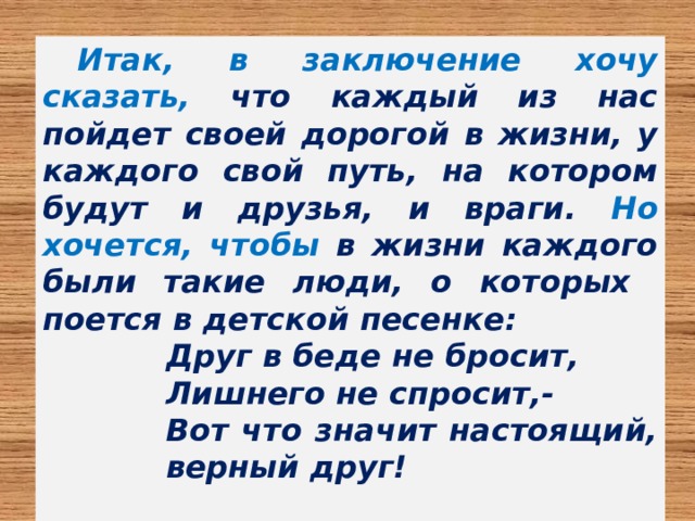 Итак, в заключение хочу сказать, что каждый из нас пойдет своей дорогой в жизни, у каждого свой путь, на котором будут и друзья, и враги. Но хочется, чтобы в жизни каждого были такие люди, о которых  поется  в детской песенке: Друг в беде не бросит, Лишнего не спросит,- Вот что значит настоящий, верный друг!  
