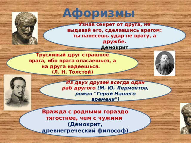 Афоризмы Узнав секрет от друга, не выдавай его, сделавшись врагом: ты нанесешь удар не врагу, а дружбе.  Демокрит Трусливый друг страшнее врага, ибо врага опасаешься, а на друга надеешься. (Л. Н. Толстой)  Из двух друзей всегда один раб другого (М. Ю. Лермонтов, роман 