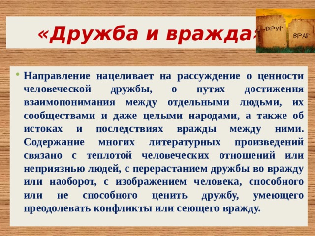  «Дружба и вражда» Направление нацеливает на рассуждение о ценности человеческой дружбы, о путях достижения взаимопонимания между отдельными людьми, их сообществами и даже целыми народами, а также об истоках и последствиях вражды между ними. Содержание многих литературных произведений связано с теплотой человеческих отношений или неприязнью людей, с перерастанием дружбы во вражду или наоборот, с изображением человека, способного или не способного ценить дружбу, умеющего преодолевать конфликты или сеющего вражду. 