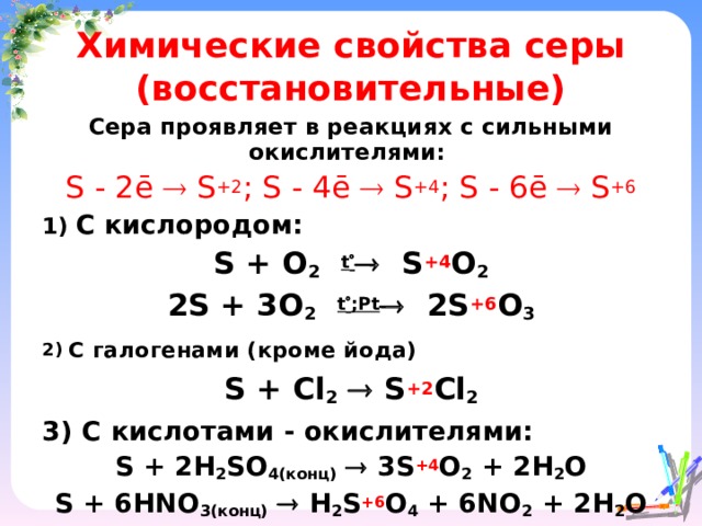 Химические свойства серы (восстановительные) Сера проявляет в реакциях с сильными окислителями: S - 2ē  S +2 ; S - 4ē  S +4 ; S - 6ē  S +6 1) C  кислородом: S + O 2  t   S +4 O 2 2S + 3O 2  t  ; Р t  2S +6 O 3 2) С галогенами (кроме йода) S + Cl 2   S +2 Cl 2 3) С кислотами - окислителями: S + 2H 2 SO 4(конц)   3S +4 O 2 + 2H 2 O S + 6HNO 3(конц)   H 2 S +6 O 4 + 6NO 2 + 2H 2 O     