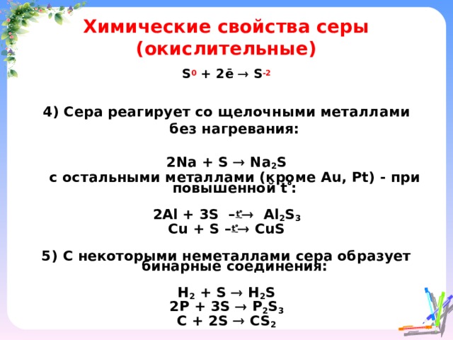 Химические свойства серы (окислительные) S 0 + 2ē  S -2    4) Сера реагирует со щелочными металлами без нагревания:  2 Na + S  Na 2 S  c остальными металлами (кроме Au , Pt ) - при повышенной t  :  2Al + 3S – t   Al 2 S 3 Cu + S – t   CuS  5) С некоторыми неметаллами сера образует бинарные соединения:  H 2 + S  H 2 S 2P + 3S  P 2 S 3 C + 2S  CS 2   
