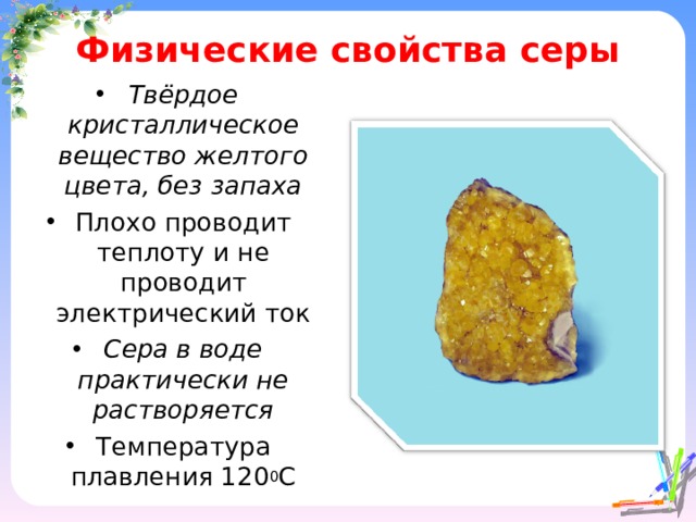 Физические свойства серы Твёрдое кристаллическое вещество желтого цвета, без запаха Плохо проводит теплоту и не проводит электрический ток Сера в воде практически не растворяется Температура плавления 120 0 С 