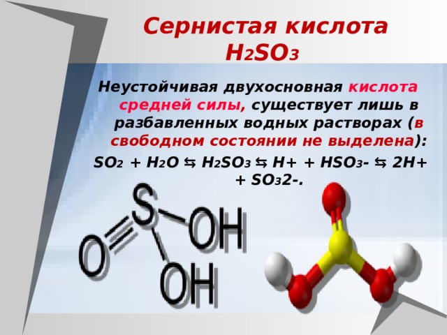 Сернистая кислота  H 2 SO 3  Неустойчивая двухосновная кислота  средней силы , существует лишь в разбавленных водных растворах ( в свободном состоянии не выделена ): SO 2 + H 2 O ⇆ H 2 SO 3 ⇆ H+ + HSO 3 - ⇆ 2H+ + SO 3 2-. 