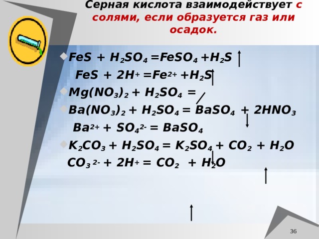 Серная кислота взаимодействует с солями, если образуется газ или осадок. FeS + H 2 SO 4 =FeSO 4 +H 2 S  FeS + 2H +  =Fe 2+  +H 2 S Mg(NO 3 ) 2 + H 2 SO 4 = Ba(NO 3 ) 2 + H 2 SO 4 = BaSO 4 + 2HNO 3  Ba 2+  + SO 4 2-  = BaSO 4 K 2 CO 3 + H 2 SO 4 = K 2 SO 4 + CO 2 + H 2 O  CO 3 2-  + 2H + = CO 2   + H 2 O  