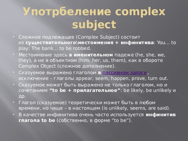 Употрбеление complex subject Сложное подлежащее (Complex Subject) состоит из  существительного\местоимения + инфинитива : You… to play; The bank… to be robbed. Местоимение здесь  в именительном  падеже (he, she, we, they), а не в объектном (him, her, us, them), как в обороте Complex Object (сложное дополнение). Сказуемое выражено глаголом  в  пассивном залоге , исключение – глаголы appear, seem, happen, prove, turn out. Сказуемое может быть выражено не только глаголом, но и сочетанием  “to be + прилагательное” : be likely, be unlikely и др. Глагол (сказуемое) теоретически может быть в любом времени, но чаще – в настоящем (is unlikely, seems, are said). В качестве инфинитива очень часто используется  инфинитив глагола to be  (собственно, в форме “to be”). 