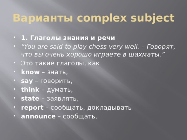 Варианты complex subject 1. Глаголы знания и речи “ You are said to play chess very well. – Говорят, что вы очень хорошо играете в шахматы.” Это такие глаголы, как know  – знать, say  – говорить, think  – думать, state  – заявлять, report  – сообщать, докладывать announce  – сообщать. 