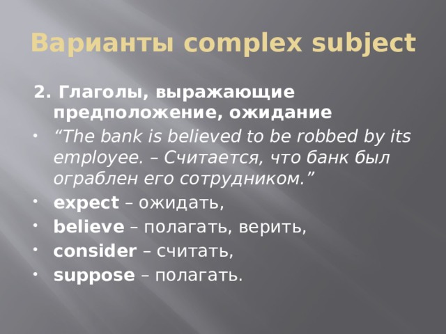 Варианты complex subject 2. Глаголы, выражающие предположение, ожидание “ The bank is believed to be robbed by its employee. – Считается, что банк был ограблен его сотрудником.” expect  – ожидать, believe  – полагать, верить, consider  – считать, suppose  – полагать. 