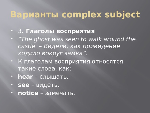 Варианты complex subject 3 . Глаголы восприятия “ The ghost was seen to walk around the castle. – Видели, как привидение ходило вокруг замка”. К глаголам восприятия относятся такие слова, как: hear  – слышать, see  – видеть, notice  – замечать.  