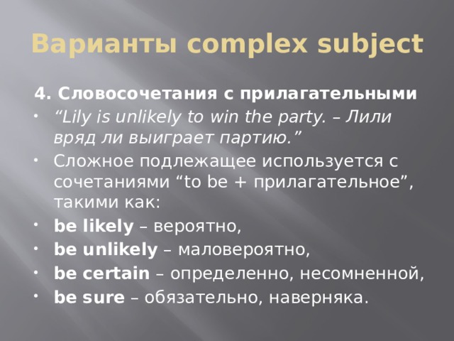 Варианты complex subject 4. Словосочетания с прилагательными “ Lily is unlikely to win the party. – Лили вряд ли выиграет партию.” Сложное подлежащее используется с сочетаниями “to be + прилагательное”, такими как: be likely  – вероятно, be unlikely  – маловероятно, be certain  – определенно, несомненной, be sure  – обязательно, наверняка. 