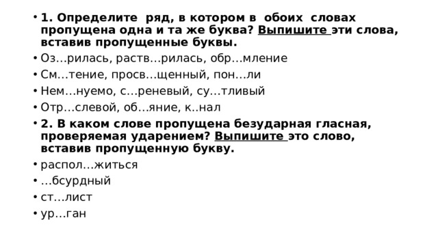 1. Определите ряд, в котором в обоих словах пропущена одна и та же буква? Выпишите эти слова, вставив пропущенные буквы. Оз…рилась, раств…рилась, обр…мление См…тение, просв…щенный, пон…ли Нем…нуемо, с…реневый, су…тливый Отр…слевой, об…яние, к..нал 2. В каком слове пропущена безударная гласная, проверяемая ударением? Выпишите это слово, вставив пропущенную букву. распол…житься … бсурдный ст…лист ур…ган 