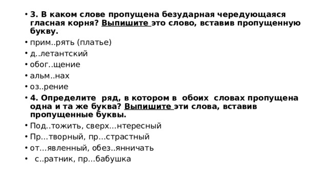 3. В каком слове пропущена безударная чередующаяся гласная корня? Выпишите это слово, вставив пропущенную букву. прим..рять (пла­тье) д..ле­тант­ский обог..щение альм..нах оз..рение 4. Определите ряд, в котором в обоих словах пропущена одна и та же буква? Выпишите эти слова, вставив пропущенные буквы. Под..тожить, сверх…нтересный Пр…творный, пр…страстный от…явленный, обез..янничать  с..ратник, пр…бабушка 