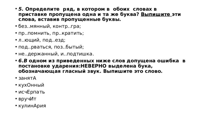 5. Определите ряд, в котором в обоих словах в приставке пропущена одна и та же буква? Выпишите эти слова, вставив пропущенные буквы.   без..мян­ный, контр..гра; пр..пом­нить, пр..кра­тить; л..ющий, под..езд; под..рвать­ся, поз..бытый; не..дер­жан­ный, и..под­тиш­ка. 6.В одном из приведенных ниже слов допущена ошибка в постановке ударения:НЕВЕРНО выделена бука, обозначающая гласный звук. Выпишите это слово. за­ня­тА ку­хОн­ный ис­чЕр­пать вру­чИт ку­ли­нА­рия 