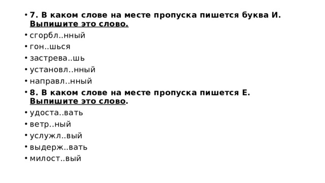 7. В каком слове на месте пропуска пишется буква И. Выпишите это слово. сгорбл..нный гон..шься за­стре­ва..шь уста­новл..нный на­правл..нный 8. В каком слове на месте пропуска пишется Е. Выпишите это слово . удо­ста..вать ветр..ный услужл..вый вы­держ..вать ми­лост..вый 