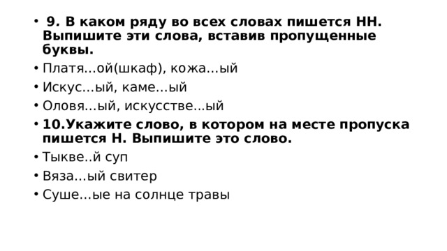  9 . В каком ряду во всех словах пишется НН. Выпишите эти слова, вставив пропущенные буквы. Платя…ой(шкаф), кожа…ый Искус…ый, каме…ый Оловя…ый, искусстве...ый  10.Укажите слово, в котором на месте пропуска пишется Н. Выпишите это слово. Тыкве..й суп Вяза…ый свитер Суше…ые на солнце травы 