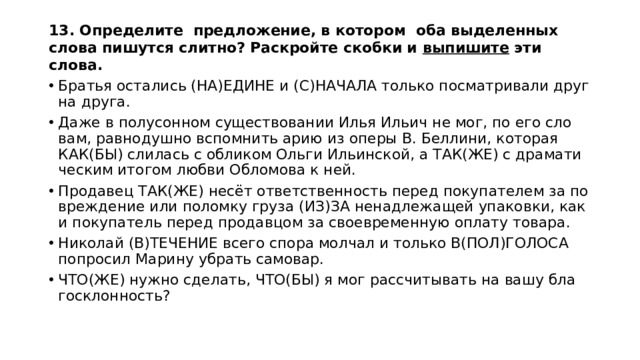 13. Определите предложение, в котором оба выделенных слова пишутся слитно? Раскройте скобки и выпишите эти слова.  Бра­тья оста­лись (НА)ЕДИНЕ и (С)НА­ЧА­ЛА толь­ко по­смат­ри­ва­ли друг на друга. Даже в по­лу­сон­ном су­ще­ство­ва­нии Илья Ильич не мог, по его сло­вам, рав­но­душ­но вспом­нить арию из оперы В. Бел­ли­ни, ко­то­рая КАК(БЫ) сли­лась с об­ли­ком Ольги Ильин­ской, а ТАК(ЖЕ) с дра­ма­ти­че­ским ито­гом любви Об­ло­мо­ва к ней. Про­да­вец ТАК(ЖЕ) несёт от­вет­ствен­ность перед по­ку­па­те­лем за по­вре­жде­ние или по­лом­ку груза (ИЗ)ЗА не­над­ле­жа­щей упа­ков­ки, как и по­ку­па­тель перед про­дав­цом за свое­вре­мен­ную опла­ту то­ва­ра. Ни­ко­лай (В)ТЕ­ЧЕ­НИЕ всего спора мол­чал и толь­ко В(ПОЛ)ГО­ЛО­СА по­про­сил Ма­ри­ну убрать са­мо­вар. ЧТО(ЖЕ) нужно сде­лать, ЧТО(БЫ) я мог рас­счи­ты­вать на вашу бла­го­склон­ность? 