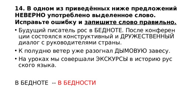 14. В одном из приведённых ниже предложений НЕВЕРНО употреблено выделенное слово. Исправьте ошибку и запишите слово правильно. Бу­ду­щий пи­са­тель рос в БЕД­НО­ТЕ. После кон­фе­рен­ции со­сто­ял­ся кон­струк­тив­ный и ДРУ­ЖЕ­СТВЕН­НЫЙ диа­лог с ру­ко­во­ди­те­ля­ми стра­ны. К по­лу­дню ветер уже разо­гнал ДЫ­МО­ВУЮ за­ве­су. На уро­ках мы со­вер­ша­ли ЭКС­КУР­СЫ в ис­то­рию рус­ско­го языка. В БЕДНОТЕ -- В БЕДНОСТИ 