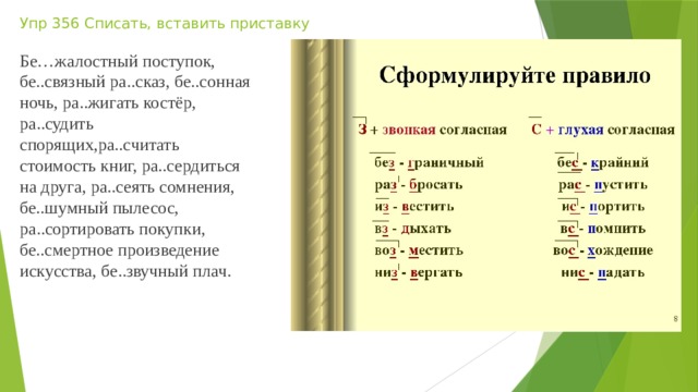 Упр 356 Списать, вставить приставку Бе…жалостный поступок, бе..связный ра..сказ, бе..сонная ночь, ра..жигать костёр, ра..судить спорящих,ра..считать стоимость книг, ра..сердиться на друга, ра..сеять сомнения, бе..шумный пылесос, ра..сортировать покупки, бе..смертное произведение искусства, бе..звучный плач. 