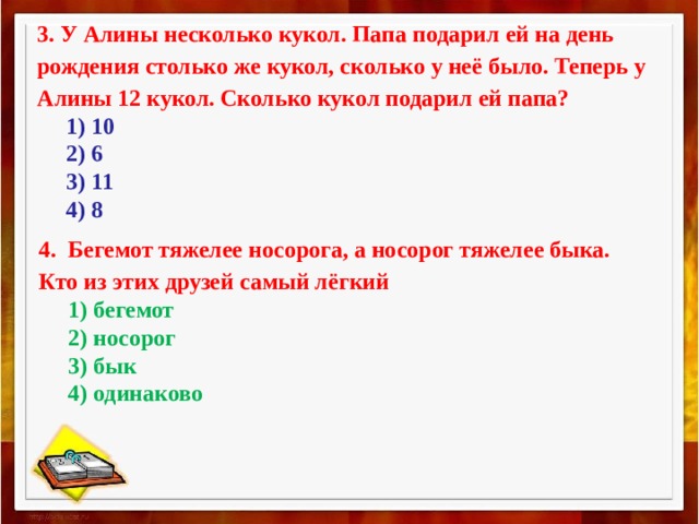 3. У Алины несколько кукол. Папа подарил ей на день рождения столько же кукол, сколько у неё было. Теперь у Алины 12 кукол. Сколько кукол подарил ей папа?       1) 10       2) 6       3) 11       4) 8 4.  Бегемот тяжелее носорога, а носорог тяжелее быка. Кто из этих друзей самый лёгкий       1) бегемот       2) носорог       3) бык       4) одинаково 