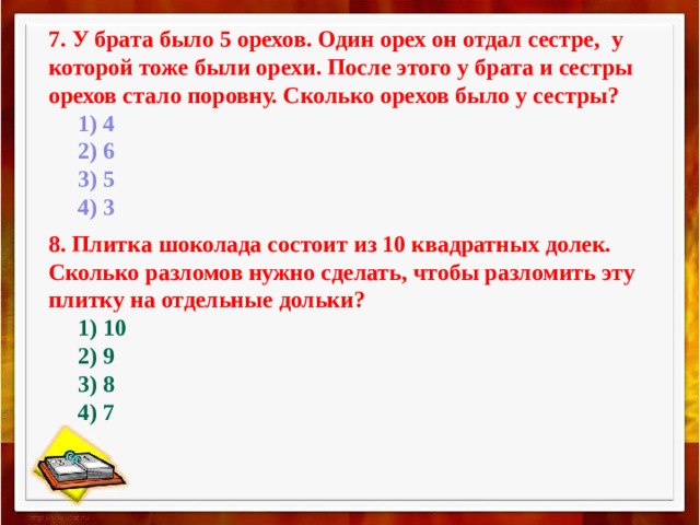 7. У брата было 5 орехов. Один орех он отдал сестре, у которой тоже были орехи. После этого у брата и сестры орехов стало поровну. Сколько орехов было у сестры?        1) 4       2) 6       3) 5       4) 3 8. Плитка шоколада состоит из 10 квадратных долек. Сколько разломов нужно сделать, чтобы разломить эту плитку на отдельные дольки?        1) 10       2) 9       3) 8       4) 7 
