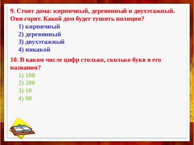 9. Стоят дома: кирпичный, деревянный и двухэтажный. Они горят. Какой дом будет тушить полиция?        1) кирпичный       2) деревянный       3) двухэтажный       4) никакой 10. В каком числе цифр столько, сколько букв в его названии?        1) 100       2) 200       3) 10       4) 90 