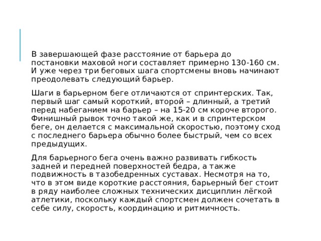 В завершающей фазе расстояние от барьера до постановки маховой ноги составляет примерно 130-160 см. И уже через три беговых шага спортсмены вновь начинают преодолевать следующий барьер. Шаги в барьерном беге отличаются от спринтерских. Так, первый шаг самый короткий, второй – длинный, а третий перед набеганием на барьер – на 15-20 см короче второго. Финишный рывок точно такой же, как и в спринтерском беге, он делается с максимальной скоростью, поэтому сход с последнего барьера обычно более быстрый, чем со всех предыдущих. Для барьерного бега очень важно развивать гибкость задней и передней поверхностей бедра, а также подвижность в тазобедренных суставах. Несмотря на то, что в этом виде короткие расстояния, барьерный бег стоит в ряду наиболее сложных технических дисциплин лёгкой атлетики, поскольку каждый спортсмен должен сочетать в себе силу, скорость, координацию и ритмичность. 