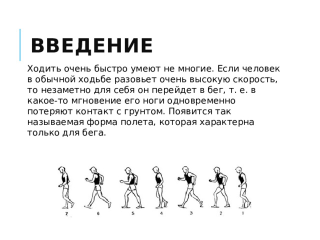 Введение Ходить очень быстро умеют не многие. Если человек в обычной ходьбе разовьет очень высокую скорость, то незаметно для себя он перейдет в бег, т. е. в какое-то мгновение его ноги одновременно потеряют контакт с грунтом. Появится так называемая форма полета, которая характерна только для бега. 