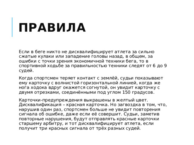 Правила Если в беге никто не дисквалифицирует атлета за сильно сжатые кулаки или западение головы назад, в общем, за ошибки с точки зрения экономичной техники бега, то в спортивной ходьбе за правильностью техники следят от 6 до 9 судей. Когда спортсмен теряет контакт с землёй, судьи показывают ему карточку с волнистой горизонтальной линией, когда же нога ходока вдруг окажется согнутой, он увидит карточку с двумя отрезками, соединёнными под углом 150 градусов. Карточки-предупреждения выкрашены в желтый цвет. Дисквалификация – красная карточка. Но загвоздка в том, что, нарушив один раз, спортсмен больше не увидит повторения сигнала об ошибке, даже если её совершит. Судьи, заметив повторные нарушения, будут отправлять красные карточки старшему арбитру, и тот дисквалифицирует атлета, если получит три красных сигнала от трёх разных судей. 