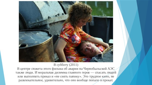В субботу (2011)  В центре сюжета этого фильма об аварии на Чернобыльской АЭС также люди. И моральная дилемма главного героя — спасать людей или выполнять приказ и «не сеять панику». Это трудное кино, не развлекательное, удивительно, что оно вообще попало в прокат. 